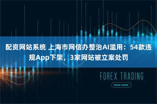 配资网站系统 上海市网信办整治AI滥用：54款违规App下架，3家网站被立案处罚