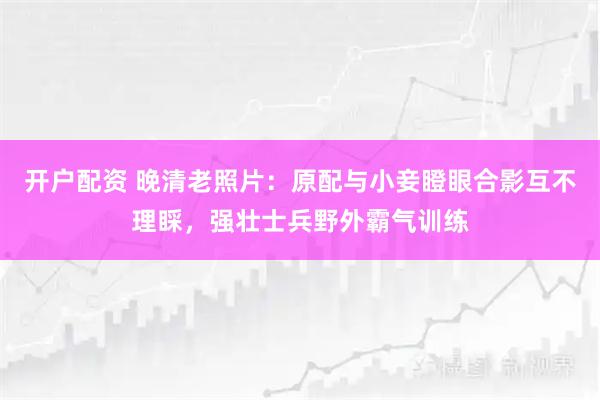 开户配资 晚清老照片：原配与小妾瞪眼合影互不理睬，强壮士兵野外霸气训练