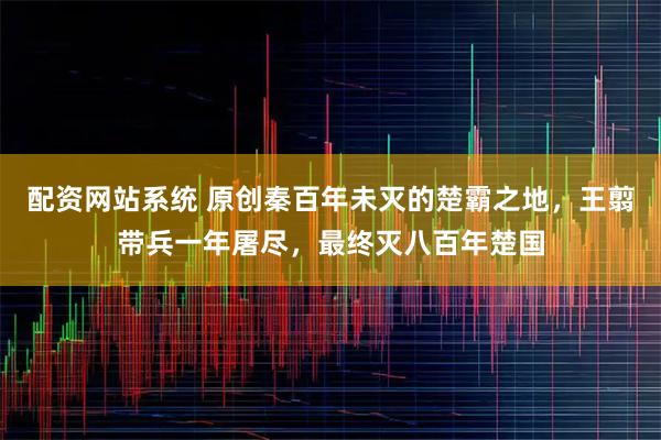 配资网站系统 原创秦百年未灭的楚霸之地，王翦带兵一年屠尽，最终灭八百年楚国