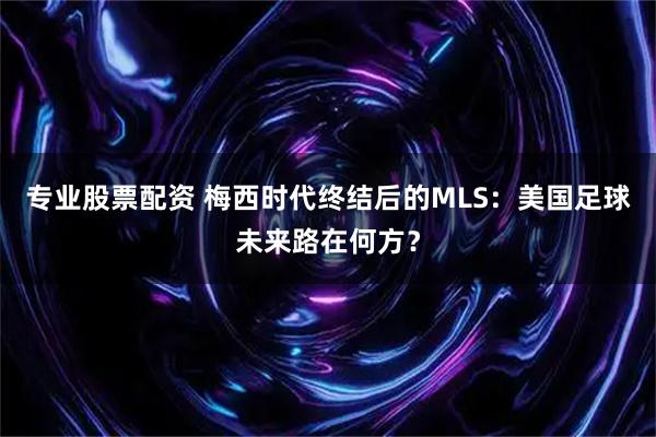 专业股票配资 梅西时代终结后的MLS：美国足球未来路在何方？