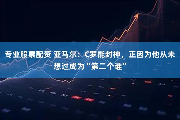 专业股票配资 亚马尔：C罗能封神，正因为他从未想过成为“第二个谁”