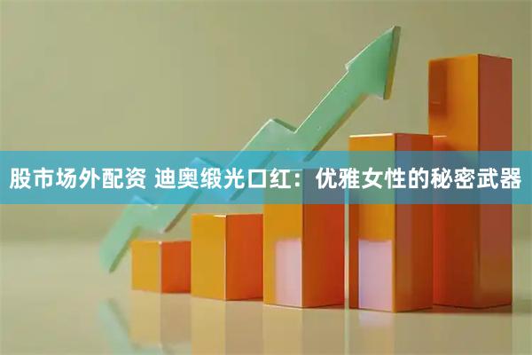 股市场外配资 迪奥缎光口红：优雅女性的秘密武器