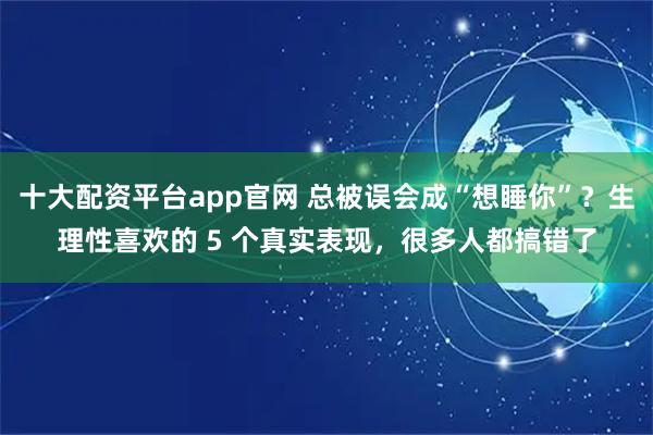 十大配资平台app官网 总被误会成“想睡你”？生理性喜欢的 5 个真实表现，很多人都搞错了