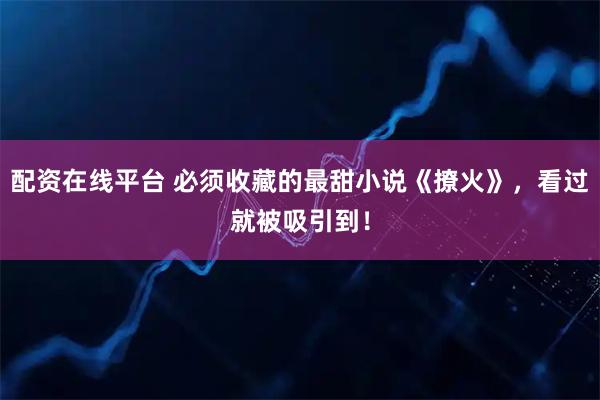 配资在线平台 必须收藏的最甜小说《撩火》，看过就被吸引到！