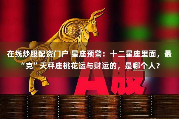 在线炒股配资门户 星座预警：十二星座里面，最“克”天秤座桃花运与财运的，是哪个人？