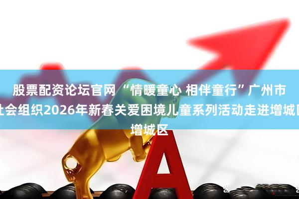 股票配资论坛官网 “情暖童心 相伴童行”广州市社会组织2026年新春关爱困境儿童系列活动走进增城区
