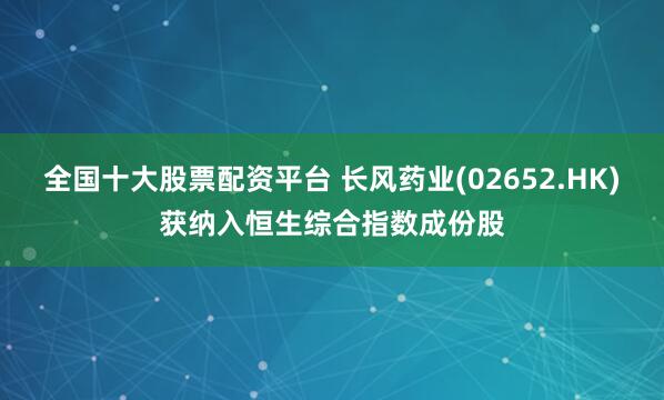 全国十大股票配资平台 长风药业(02652.HK)获纳入恒生综合指数成份股