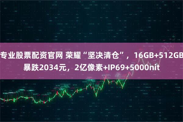 专业股票配资官网 荣耀“坚决清仓”，16GB+512GB暴跌2034元，2亿像素+IP69+5000nit