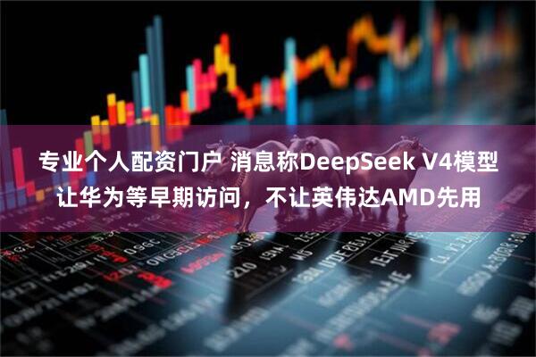 专业个人配资门户 消息称DeepSeek V4模型让华为等早期访问，不让英伟达AMD先用