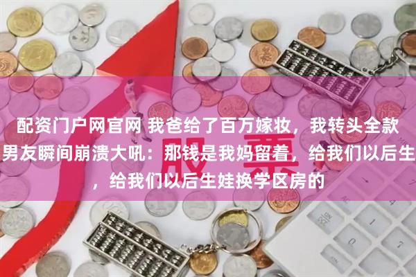 配资门户网官网 我爸给了百万嫁妆，我转头全款买了套公寓，男友瞬间崩溃大吼：那钱是我妈留着，给我们以后生娃换学区房的