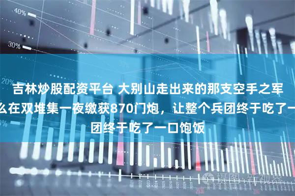 吉林炒股配资平台 大别山走出来的那支空手之军，靠什么在双堆集一夜缴获870门炮，让整个兵团终于吃了一口饱饭