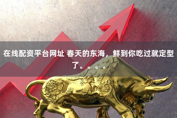 在线配资平台网址 春天的东海，鲜到你吃过就定型了。。。。