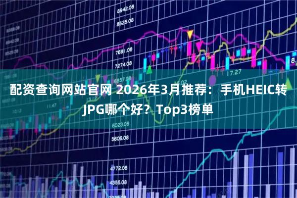配资查询网站官网 2026年3月推荐：手机HEIC转JPG哪个好？Top3榜单