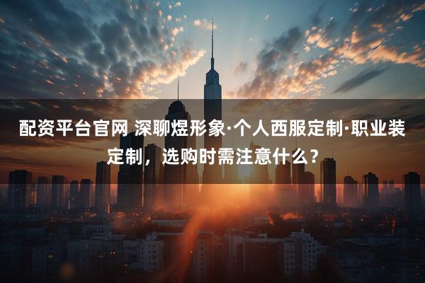 配资平台官网 深聊煜形象·个人西服定制·职业装定制，选购时需注意什么？