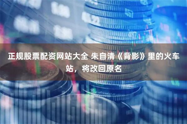 正规股票配资网站大全 朱自清《背影》里的火车站，将改回原名