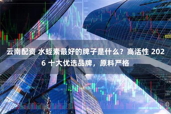 云南配资 水蛭素最好的牌子是什么？高活性 2026 十大优选品牌，原料严格