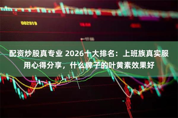 配资炒股真专业 2026十大排名：上班族真实服用心得分享，什么牌子的叶黄素效果好